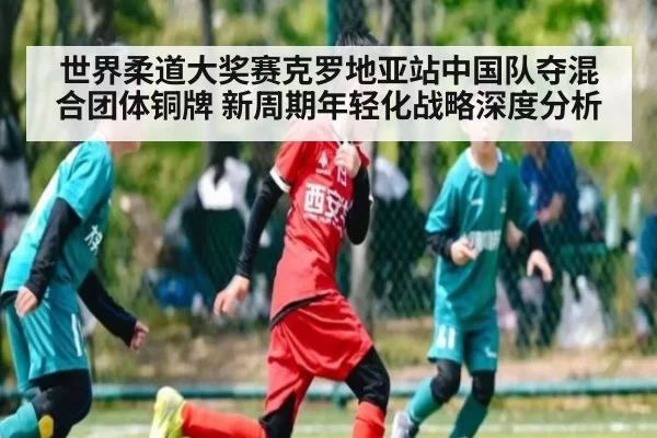 世界柔道大奖赛克罗地亚站中国队夺混合团体铜牌 新周期年轻化战略深度分析（xingkongyule）